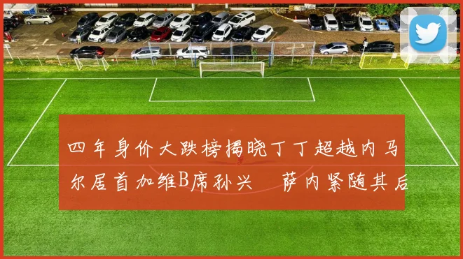 四年身价大跌榜揭晓丁丁超越内马尔居首加维B席孙兴慜萨内紧随其后