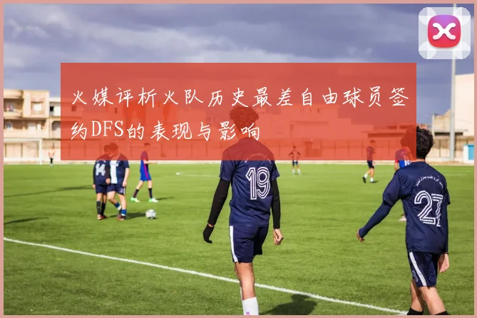 火媒评析火队历史最差自由球员签约DFS的表现与影响
