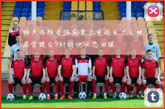 帕夫洛维奇伤愈复出重返米兰合练眉骨缝合9针的他状态回暖