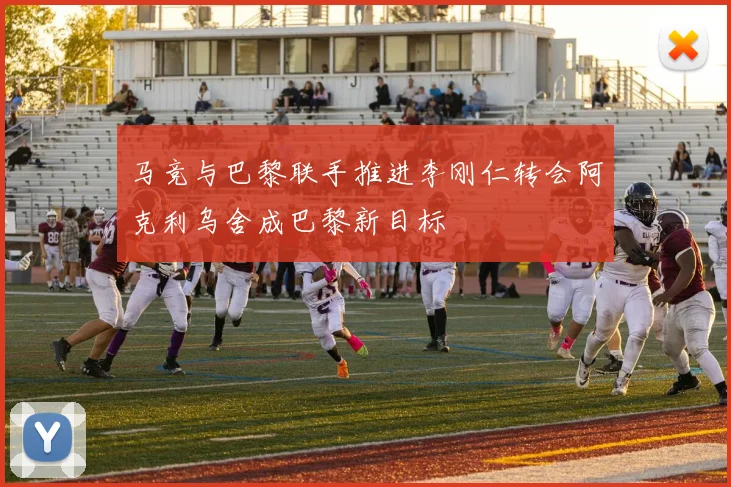 马竞与巴黎联手推进李刚仁转会阿克利乌舍成巴黎新目标