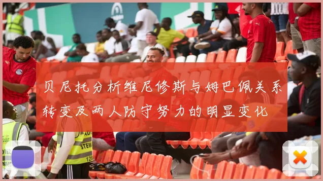 贝尼托分析维尼修斯与姆巴佩关系转变及两人防守努力的明显变化