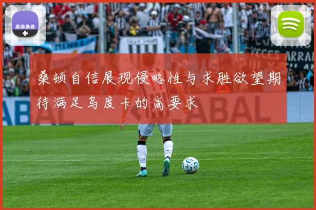 桑顿自信展现侵略性与求胜欲望期待满足乌度卡的高要求