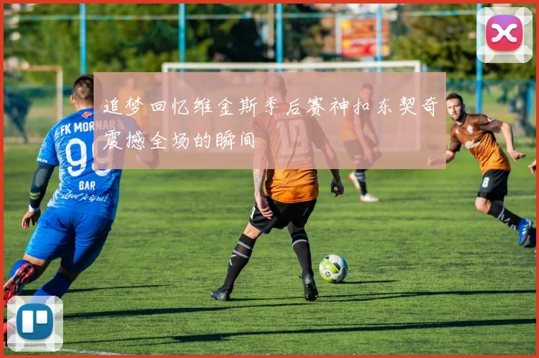 追梦回忆维金斯季后赛神扣东契奇震撼全场的瞬间