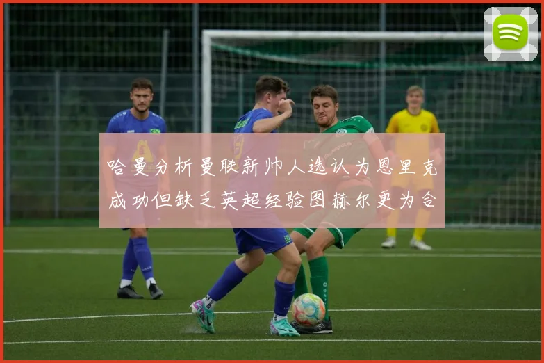 哈曼分析曼联新帅人选认为恩里克成功但缺乏英超经验图赫尔更为合适