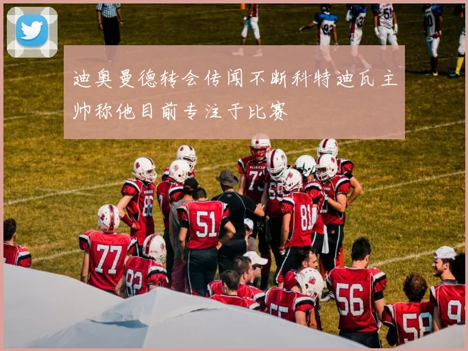 迪奥曼德转会传闻不断科特迪瓦主帅称他目前专注于比赛