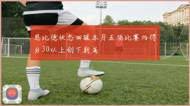 恩比德状态回暖本月五场比赛均得分30以上创下新高