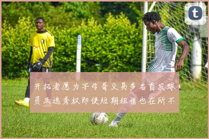 开拓者愿为字母哥交易多名首发球员及选秀权即使短期租借也在所不惜