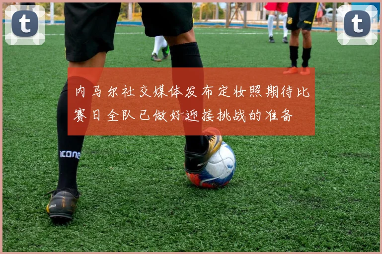 内马尔社交媒体发布定妆照期待比赛日全队已做好迎接挑战的准备