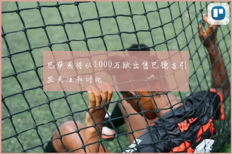 巴萨或将以1000万欧出售巴德吉引发关注和讨论
