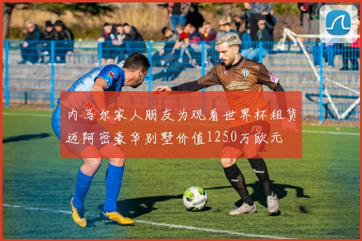 内马尔家人朋友为观看世界杯租赁迈阿密豪华别墅价值1250万欧元