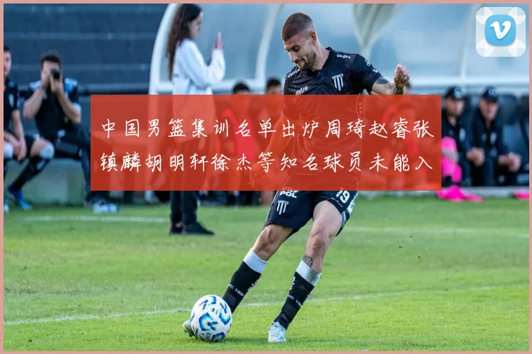 中国男篮集训名单出炉周琦赵睿张镇麟胡明轩徐杰等知名球员未能入选