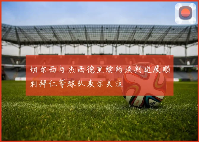 切尔西与杰西德里续约谈判进展顺利拜仁等球队表示关注