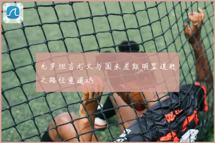 毛罗坦言尤文与国米差距明显追赶之路任重道远