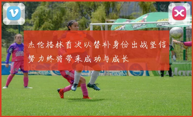 杰伦格林首次以替补身份出战坚信努力终将带来成功与成长