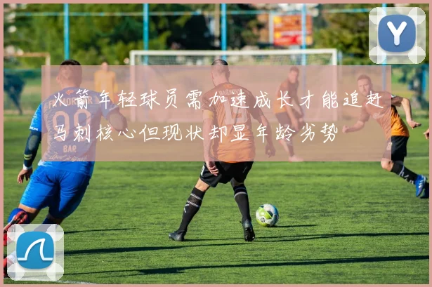 火箭年轻球员需加速成长才能追赶马刺核心但现状却显年龄劣势