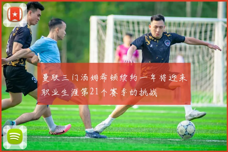 曼联三门汤姆希顿续约一年将迎来职业生涯第21个赛季的挑战