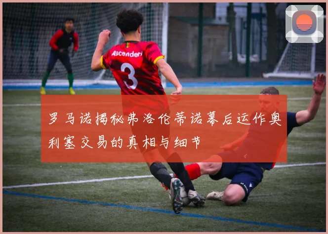 罗马诺揭秘弗洛伦蒂诺幕后运作奥利塞交易的真相与细节