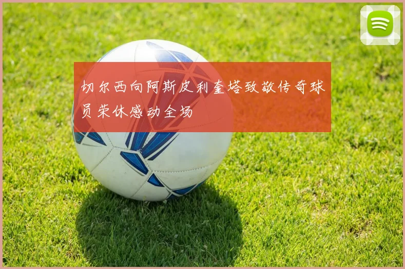 切尔西向阿斯皮利奎塔致敬传奇球员荣休感动全场