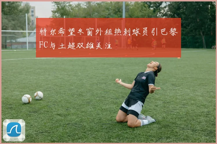 特尔希望冬窗外租热刺球员引巴黎FC与土超双雄关注