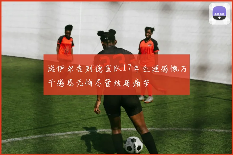 诺伊尔告别德国队17年生涯感慨万千感恩无悔尽管结局痛苦