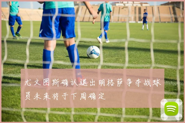 尤文图斯确认退出明格萨争夺战球员未来将于下周确定