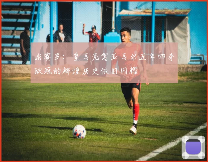 龙赛罗：皇马无需亚马尔五年四夺欧冠的辉煌历史依旧闪耀