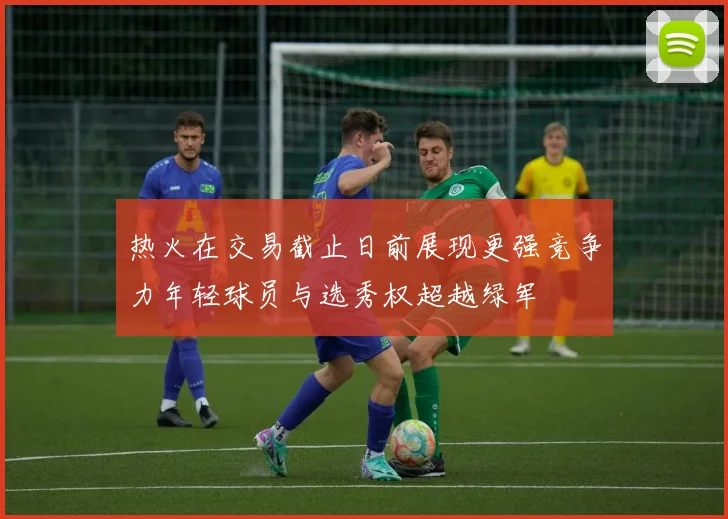热火在交易截止日前展现更强竞争力年轻球员与选秀权超越绿军